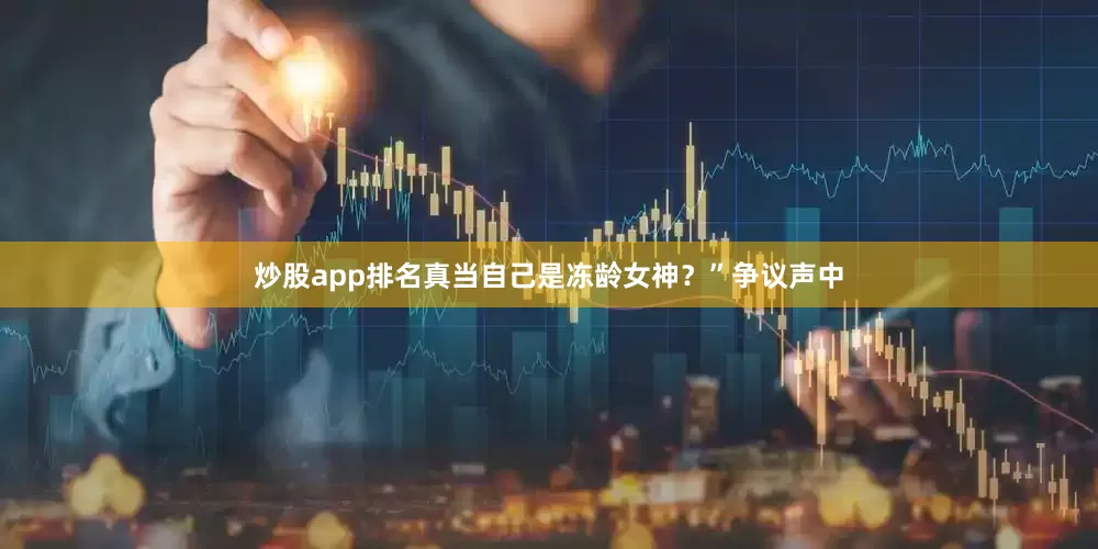 炒股app排名真当自己是冻龄女神？”争议声中