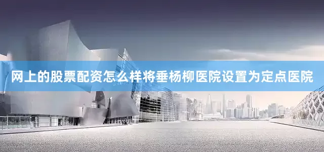 网上的股票配资怎么样将垂杨柳医院设置为定点医院