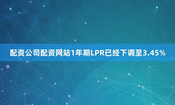 配资公司配资网站1年期LPR已经下调至3.45%