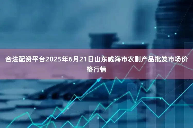 合法配资平台2025年6月21日山东威海市农副产品批发市场价格行情