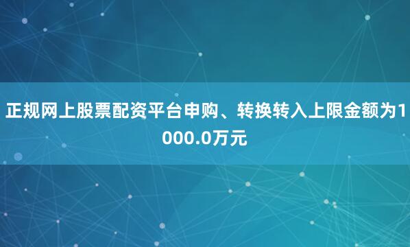 正规网上股票配资平台申购、转换转入上限金额为1000.0万元