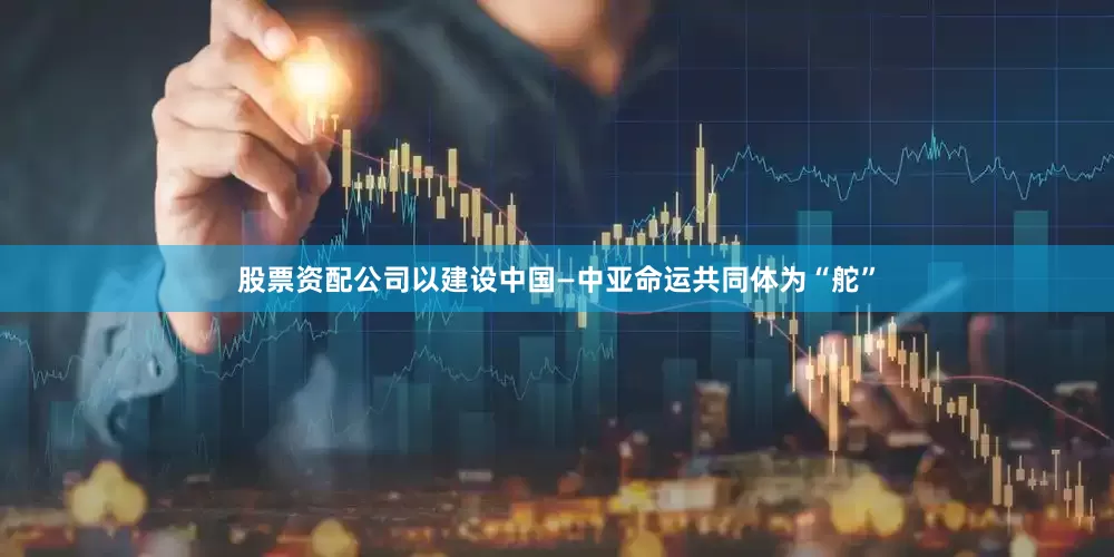 股票资配公司以建设中国—中亚命运共同体为“舵”