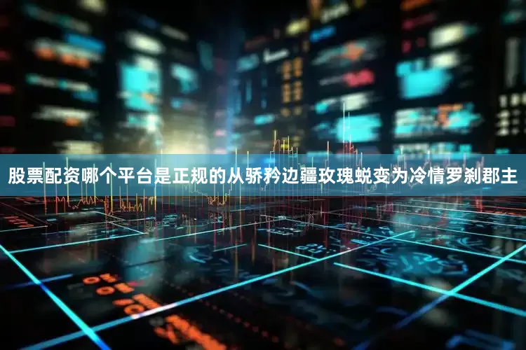 股票配资哪个平台是正规的从骄矜边疆玫瑰蜕变为冷情罗刹郡主