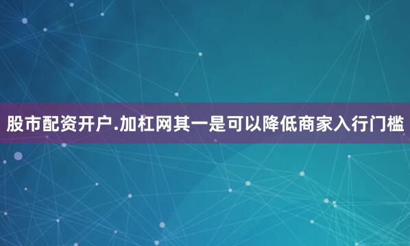 股市配资开户.加杠网其一是可以降低商家入行门槛