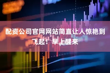 配资公司官网网站简直让人惊艳到飞起！早上醒来