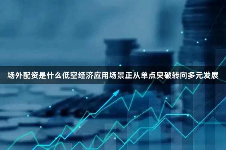 场外配资是什么　　低空经济应用场景正从单点突破转向多元发展