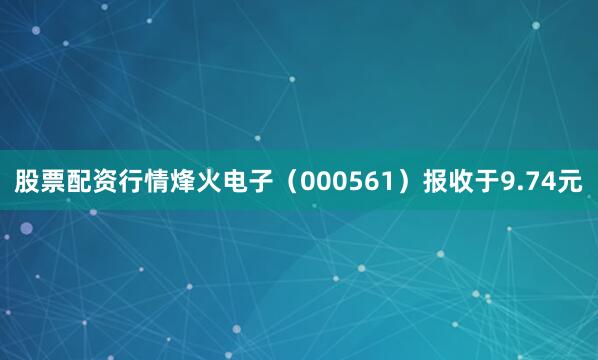 股票配资行情烽火电子（000561）报收于9.74元