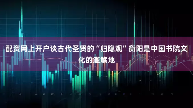 配资网上开户谈古代圣贤的“归隐观”衡阳是中国书院文化的滥觞地
