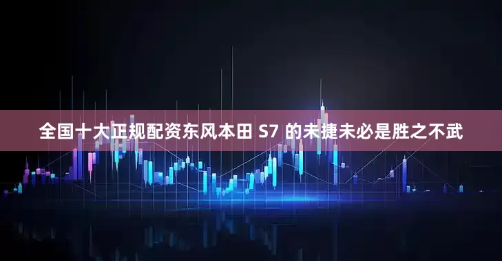 全国十大正规配资东风本田 S7 的未捷未必是胜之不武
