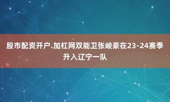 股市配资开户.加杠网双能卫张峻豪在23-24赛季升入辽宁一队
