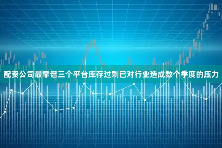 配资公司最靠谱三个平台库存过剩已对行业造成数个季度的压力