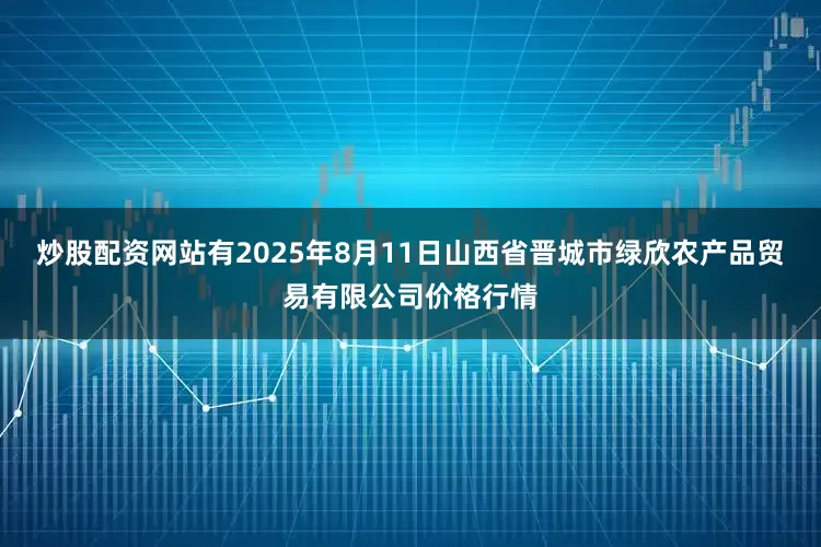 炒股配资网站有2025年8月11日山西省晋城市绿欣农产品贸易有限公司价格行情