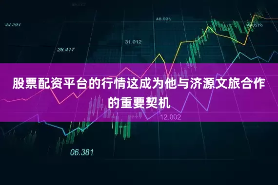 股票配资平台的行情这成为他与济源文旅合作的重要契机