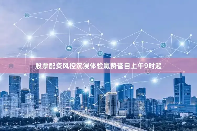 股票配资风控沉浸体验赢赞誉自上午9时起