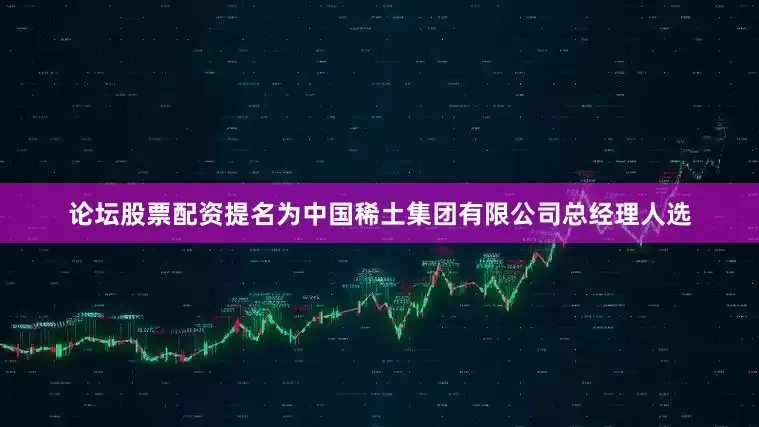 论坛股票配资提名为中国稀土集团有限公司总经理人选
