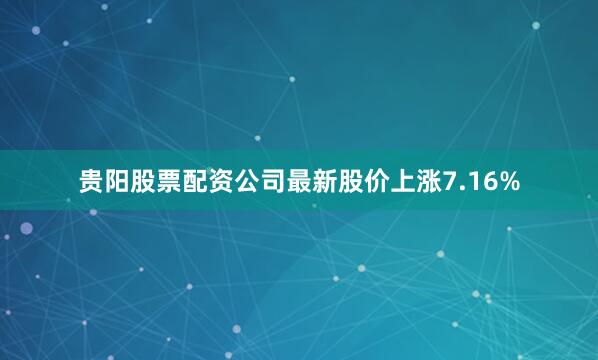 贵阳股票配资公司最新股价上涨7.16%