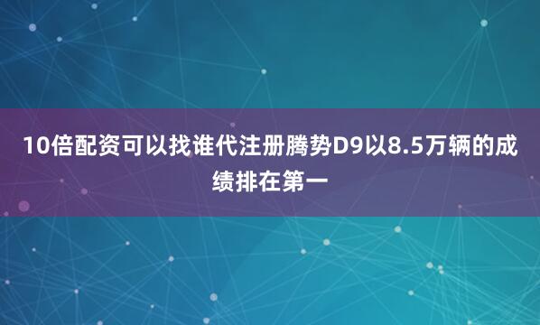 10倍配资可以找谁代注册腾势D9以8.5万辆的成绩排在第一