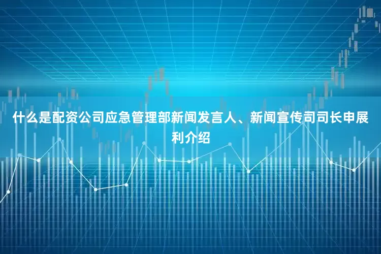 什么是配资公司应急管理部新闻发言人、新闻宣传司司长申展利介绍