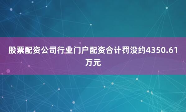 股票配资公司行业门户配资合计罚没约4350.61万元