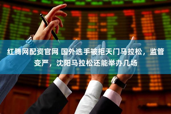 红腾网配资官网 国外选手被拒天门马拉松，监管变严，沈阳马拉松还能举办几场