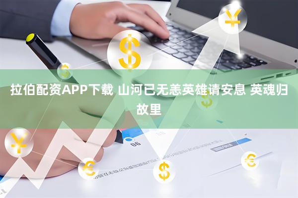 拉伯配资APP下载 山河已无恙英雄请安息 英魂归故里